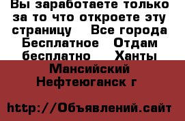 Вы заработаете только за то что откроете эту страницу. - Все города Бесплатное » Отдам бесплатно   . Ханты-Мансийский,Нефтеюганск г.